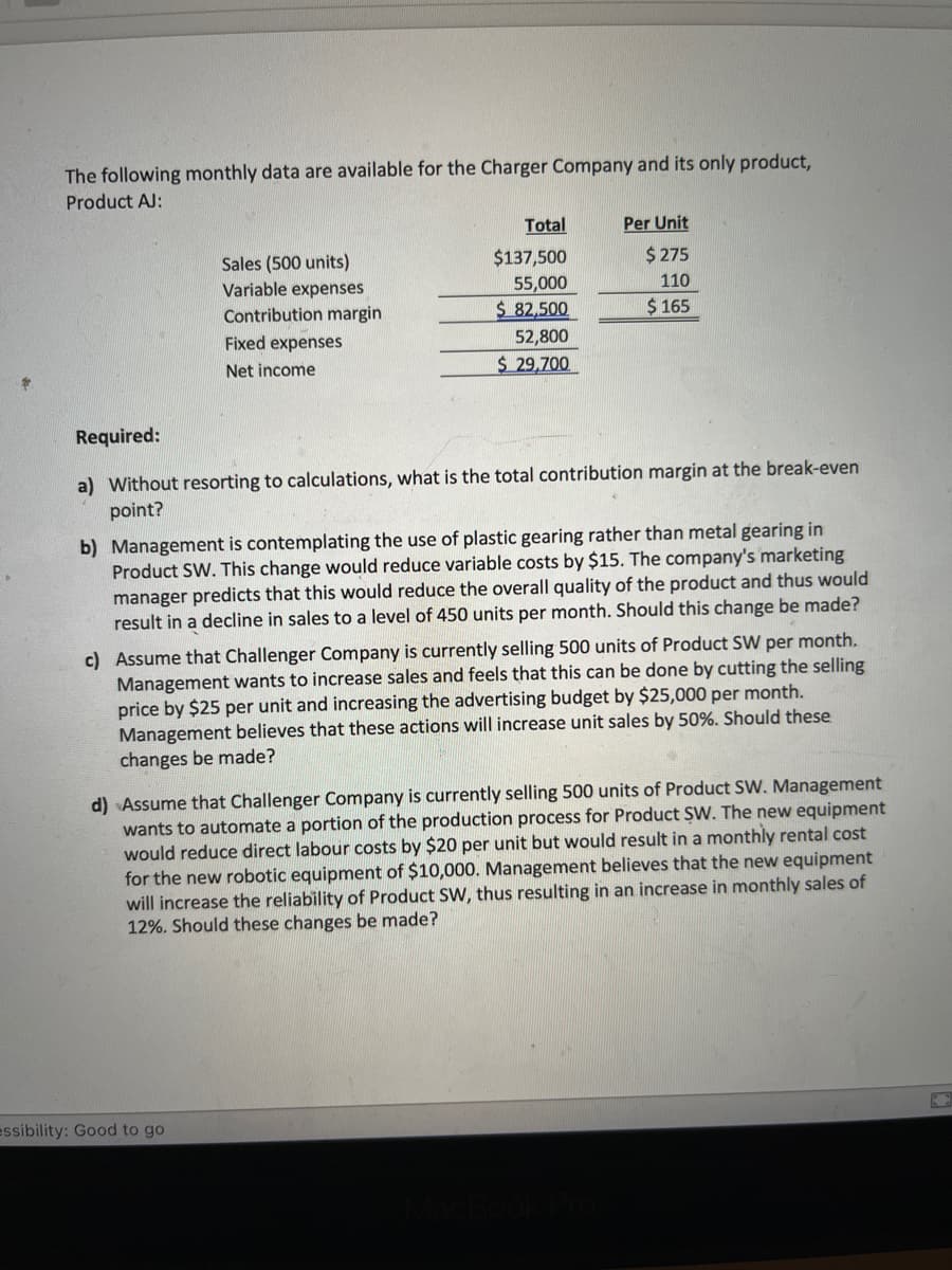 The following monthly data are available for the Charger Company and its only product,
Product AJ:
Sales (500 units)
Variable expenses
Contribution margin
Fixed expenses
Net income
Total
$137,500
55,000
$ 82,500
52,800
$ 29,700
Per Unit
$ 275
110
$ 165
Required:
a) Without resorting to calculations, what is the total contribution margin at the break-even
point?
essibility: Good to go
b) Management is contemplating the use of plastic gearing rather than metal gearing in
Product SW. This change would reduce variable costs by $15. The company's marketing
manager predicts that this would reduce the overall quality of the product and thus would
result in a decline in sales to a level of 450 units per month. Should this change be made?
c) Assume that Challenger Company is currently selling 500 units of Product SW per month.
Management wants to increase sales and feels that this can be done by cutting the selling
price by $25 per unit and increasing the advertising budget by $25,000 per month.
Management believes that these actions will increase unit sales by 50%. Should these
changes be made?
d) Assume that Challenger Company is currently selling 500 units of Product SW. Management
wants to automate a portion of the production process for Product SW. The new equipment
would reduce direct labour costs by $20 per unit but would result in a monthly rental cost
for the new robotic equipment of $10,000. Management believes that the new equipment
will increase the reliability of Product SW, thus resulting in an increase in monthly sales of
12%. Should these changes be made?