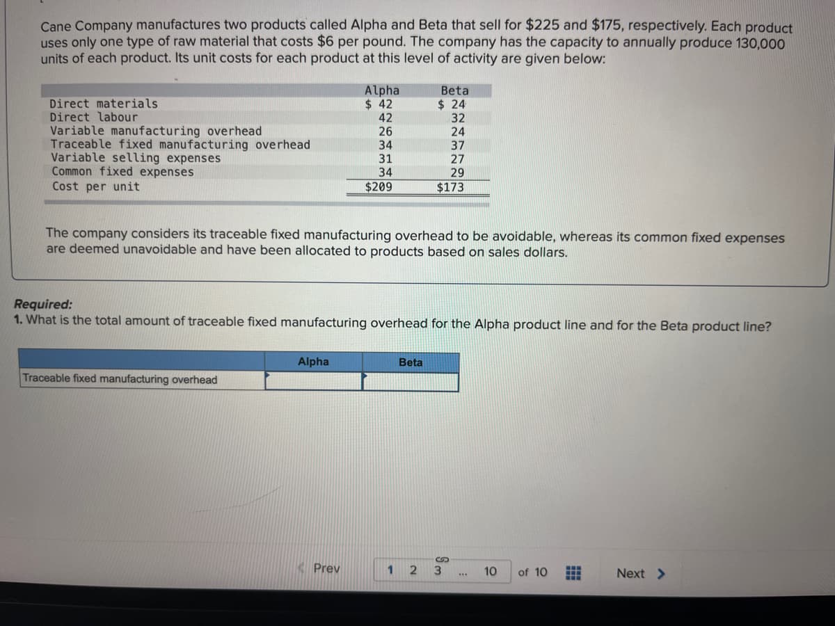 Cane Company manufactures two products called Alpha and Beta that sell for $225 and $175, respectively. Each product
uses only one type of raw material that costs $6 per pound. The company has the capacity to annually produce 130,000
units of each product. Its unit costs for each product at this level of activity are given below:
Direct materials.
Direct labour
Variable manufacturing overhead
Traceable fixed manufacturing overhead
Variable selling expenses
Common fixed expenses
Cost per unit
Traceable fixed manufacturing overhead
Alpha
$ 42
42
26
34
31
34
$209
The company considers its traceable fixed manufacturing overhead to be avoidable, whereas its common fixed expenses
are deemed unavoidable and have been allocated to products based on sales dollars.
Alpha
Required:
1. What is the total amount of traceable fixed manufacturing overhead for the Alpha product line and for the Beta product line?
Prev
Beta
$24
Beta
32
24
37
27
29
$173
1 2
3
***
10 of 10 H
Next >