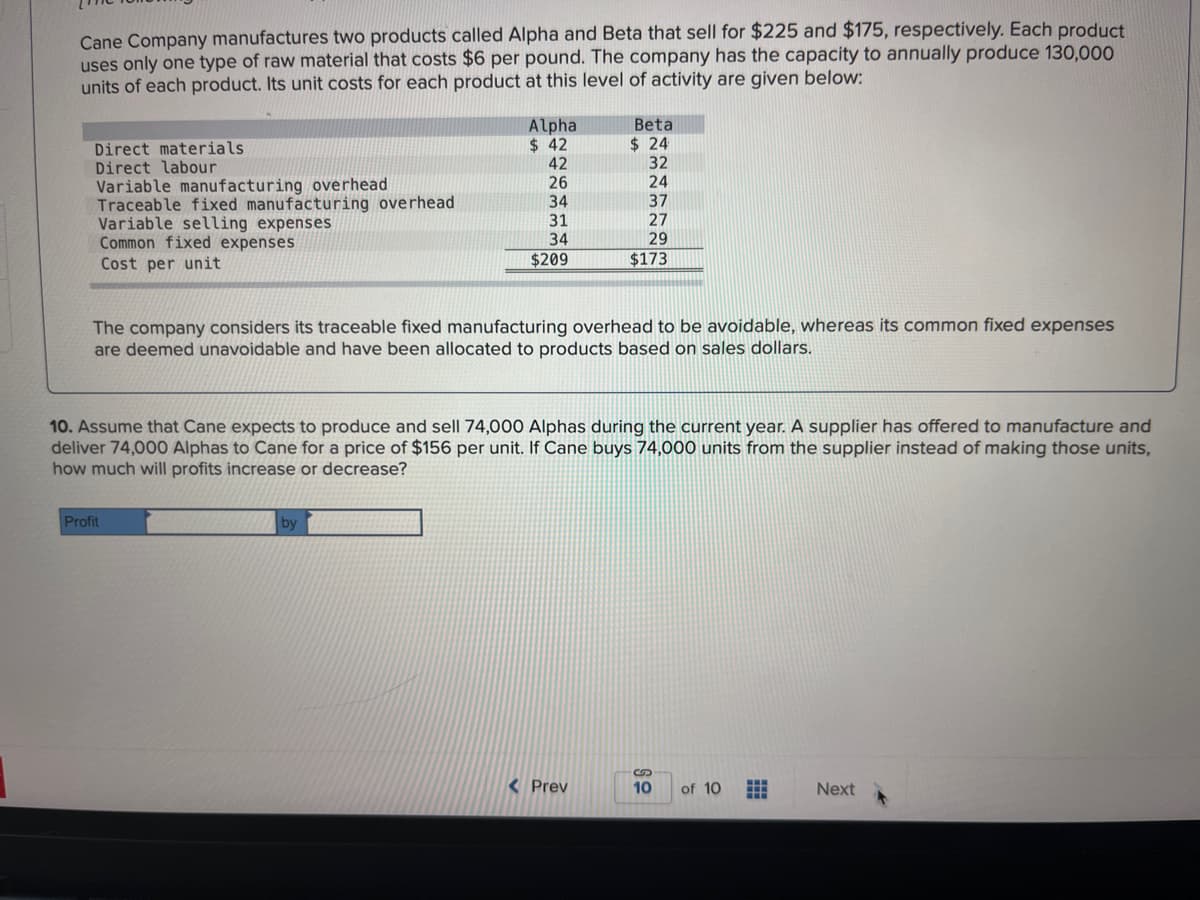 Cane Company manufactures two products called Alpha and Beta that sell for $225 and $175, respectively. Each product
uses only one type of raw material that costs $6 per pound. The company has the capacity to annually produce 130,000
units of each product. Its unit costs for each product at this level of activity are given below:
Direct materials.
Direct labour
Variable manufacturing overhead
Traceable fixed manufacturing overhead
Variable selling expenses
Common fixed expenses
Cost per unit
Alpha
$42
Profit
42
26
34
31
34
$209
The company considers its traceable fixed manufacturing overhead to be avoidable, whereas its common fixed expenses
are deemed unavoidable and have been allocated to products based on sales dollars.
by
10. Assume that Cane expects to produce and sell 74,000 Alphas during the current year. A supplier has offered to manufacture and
deliver 74,000 Alphas to Cane for a price of $156 per unit. If Cane buys 74,000 units from the supplier instead of making those units,
how much will profits increase or decrease?
Betal
$24
32
24
37
27
29
$173
< Prev
10
of 10 #
Next