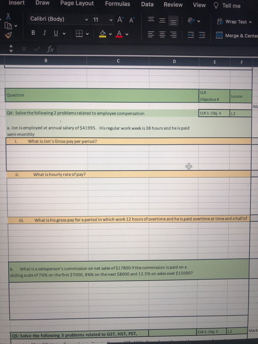 Insert
Draw
Page Layout
Formulas
Data
Review
View
Tell me
Calibri (Body)
v A A
11
Wrap Text v
В I
U
Merge & Centem
fx
B
E
F
CLR
Question
Lesson
Objective #
Ma
Q4: Solve the following 2 problems related to employee compensation
CLR 1-Obj. 4
L2
a. Jon is employed at annual salary of $41995. His regular work week is 38 hours and he is paid
semi-monthly
i.
What is Jon's Gross pay per period?
ii.
What is hourly rate of pay?
iii.
What is his gross pay for a period in which work 12 hours of overtime and he is paid overtime at time and a half of
What is a salesperson's commission on net sales of $17800 if the commission is paid on a
sliding scale of 7%% on the first $7000, 8%% on the next $8000 and 12.5% on sales over $15000?
b.
CLR 1- Obj. 5
L2
Mark
Q5: Solve the following 3 problems related to GST, HST, PST,
公 四
