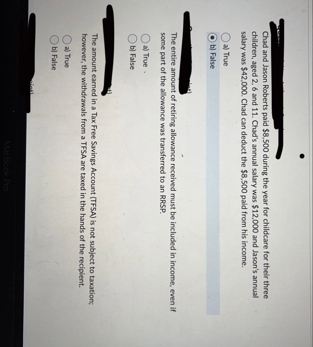 Chad and Jason Roberts paid $8,500 during the year for childcare for their three
children, aged 2, 6 and 11. Chad's annual salary was $12,000 and Jason's annual
salary was $42,000. Chad can deduct the $8,500 paid from his income.
a) True
b) False
The entire amount of retiring allowance received must be included in income, even if
some part of the allowance was transferred to an RRSP.
a) True.
b) False
The amount earned in a Tax Free Savings Account (TFSA) is not subject to taxation;
however, the withdrawals from a TFSA are taxed in the hands of the recipient.
a) True
b) False
int)
MacBook Pro