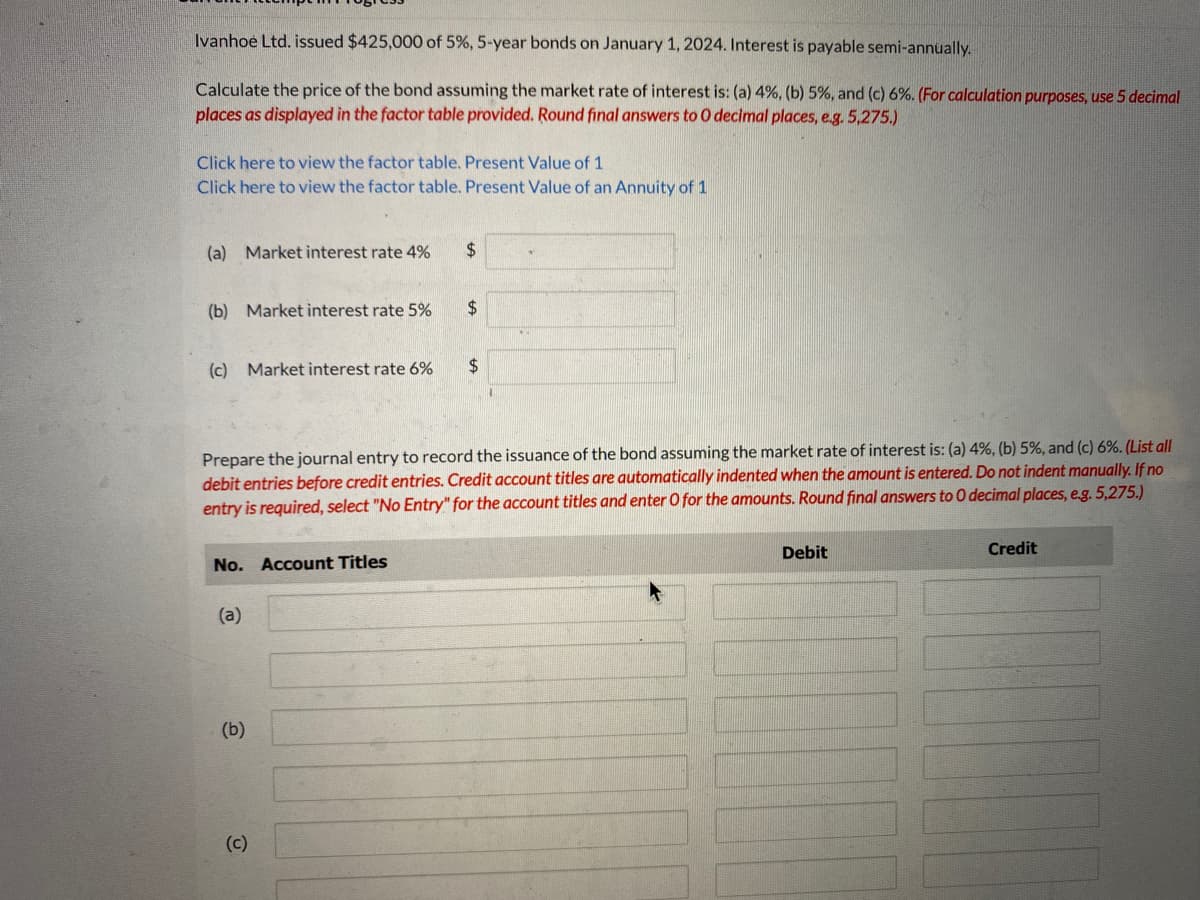 Ivanhoe Ltd. issued $425,000 of 5%, 5-year bonds on January 1, 2024. Interest is payable semi-annually.
Calculate the price of the bond assuming the market rate of interest is: (a) 4%, (b) 5%, and (c) 6%. (For calculation purposes, use 5 decimal
places as displayed in the factor table provided. Round final answers to O decimal places, e.g. 5,275.)
Click here to view the factor table. Present Value of 1
Click here to view the factor table. Present Value of an Annuity of 1
(a) Market interest rate 4%
(b) Market interest rate 5%
(c) Market interest rate 6%
No. Account Titles
(a)
Prepare the journal entry to record the issuance of the bond assuming the market rate of interest is: (a) 4%, (b) 5%, and (c) 6%. (List all
debit entries before credit entries. Credit account titles are automatically indented when the amount is entered. Do not indent manually. If no
entry is required, select "No Entry" for the account titles and enter O for the amounts. Round final answers to O decimal places, e.g. 5,275.)
(b)
$
(c)
$
$
Debit
Credit