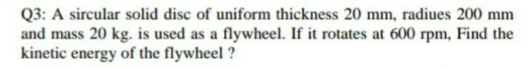 Q3: A sircular solid disc of uniform thickness 20 mm, radiues 200 mm
and mass 20 kg. is used as a flywheel. If it rotates at 600 rpm, Find the
kinetic
energy of the flywheel ?
