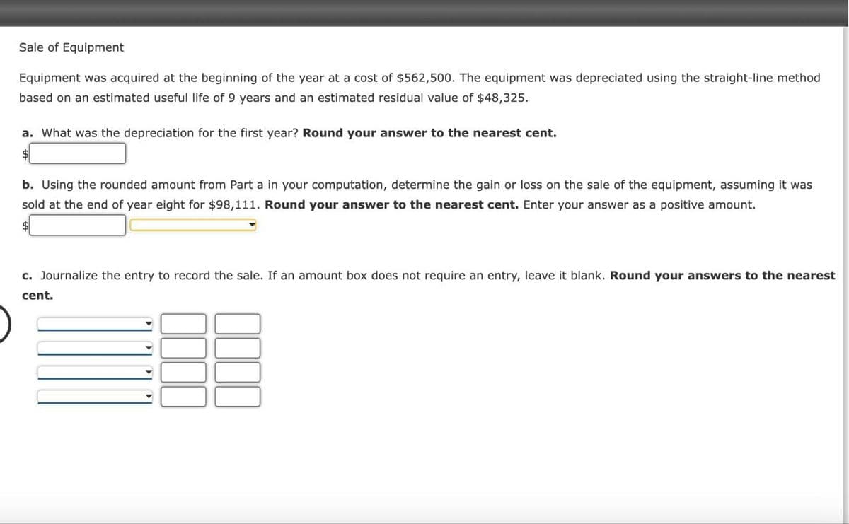 Sale of Equipment
Equipment was acquired at the beginning of the year at a cost of $562,500. The equipment was depreciated using the straight-line method
based on an estimated useful life of 9 years and an estimated residual value of $48,325.
a. What was the depreciation for the first year? Round your answer to the nearest cent.
b. Using the rounded amount from Part a in your computation, determine the gain or loss on the sale of the equipment, assuming it was
sold at the end of year eight for $98,111. Round your answer to the nearest cent. Enter your answer as a positive amount.
c. Journalize the entry to record the sale. If an amount box does not require an entry, leave it blank. Round your answers to the nearest
cent.