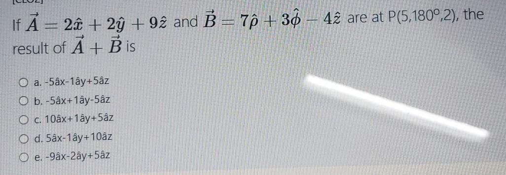 If Á = 2â + 2ŷ +92 and B = 7p + 36 – 42 are at P(5,180°,2), the
result of A + B is
O a. -5âx-1ây+5âz
O b. -5âx+1ây-5âz
O c. 10âx+1ây+5âz
O d. 5âx-1ây+10âz
O e. -9âx-2ây+5âz
