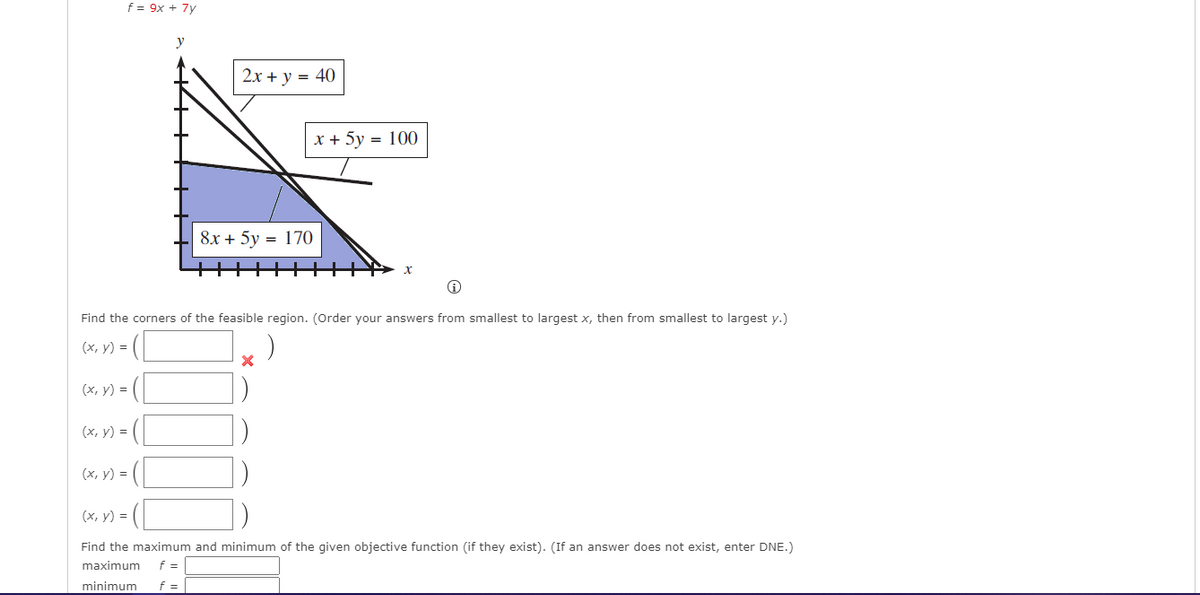 f = 9x + 7y
2х + у %3D 40
х+ 5у 3D 100
8x + 5y
170
Find the corners of the feasible region. (Order your answers from smallest to largest x, then from smallest to largest y.)
(х, у) %3D
(х, у) %3D
(x, y) = (
(x, y) =
(х, у) 3D
Find the maximum and minimum of the given objective function (if they exist). (If an answer does not exist, enter DNE.)
maximum
f =
minimum
