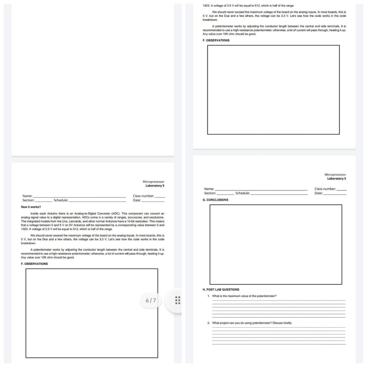 Microprocessor
Laboratory 5
Name:
Section:
Class number:
Date:
Schedule:
How it works?
Inside each Arduino there is an Analog-to-Digital Converter (ADC). This component can convert an
analog signal value to a digital representation. ADCs come in a variety of ranges, accuracies, and resolutions.
The integrated models from the Uno, Leonardo, and other normal Arduinos have a 10-bit resolution. This means
that a voltage between 0 and 5 V on 5V Arduinos will be represented by a corresponding value between 0 and
1023. A voltage of 2.5 V will be equal to 512, which is half of the range.
We should never exceed the maximum voltage of the board on the analog inputs. In most boards, this is
5 V, but on the Due and a few others, the voltage can be 3.3 V. Let's see how the code works in the code
breakdown.
A potentiometer works by adjusting the conductor length between the central and side terminals. It is
recommended to use a high-resistance potentiometer; otherwise, a lot of current will pass through, heating it up.
Any value over 10K ohm should be good.
F. OBSERVATIONS
6/7
1023. A voltage of 2.5 V will be equal to 512, which is half of the range.
We should never exceed the maximum voltage of the board on the analog inputs. In most boards, this is
5 V, but on the Due and a few others, the voltage can be 3.3 V. Let's see how the code works in the code
breakdown.
A potentiometer works by adjusting the conductor length between the central and side terminals. It is
recommended to use a high-resistance potentiometer, otherwise, a lot of current will pass through, heating it up.
Any value over 10K ohm should be good.
F. OBSERVATIONS
Microprocessor
Laboratory 5
Name:
Section:
G. CONCLUSIONS
H. POST LAB QUESTIONS
1. What is the maximum value of the potentiometer?
2. What project can you do using potentiometer? Discuss briefly.
Schedule:
Class number:
Date: