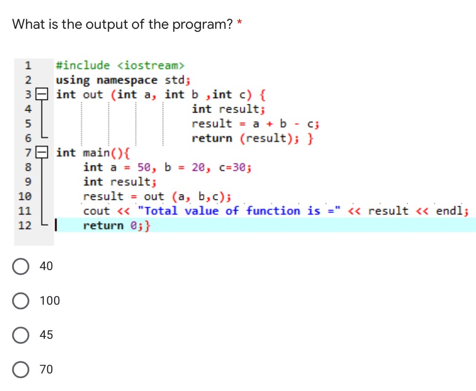 What is the output of the program? *
1
#include <iostream>
using namespace std;
39 int out (int a, int b ,int c) {
int result;
result = a + b - c;
return (result); }
4
5
6
E int main(){
int a = 50, b = 20, c=30;
int result;
result = out (a, b,c);
cout <« "Total value of function is =" << result <« endl;
return 0;}
8
10
%3D
11
12
O 40
100
45
O 70
