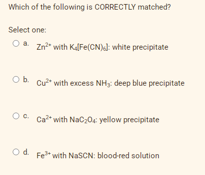 Which of the following is CORRECTLY matched?
Select one:
O a. Zn2* with Ka[Fe(CN)6]: white precipitate
O b. Cu2* with excess NH3: deep blue precipitate
Oc.
Ca2* with NaC204: yellow precipitate
Od.
Fe3+ with NaSCN: blood-red solution
