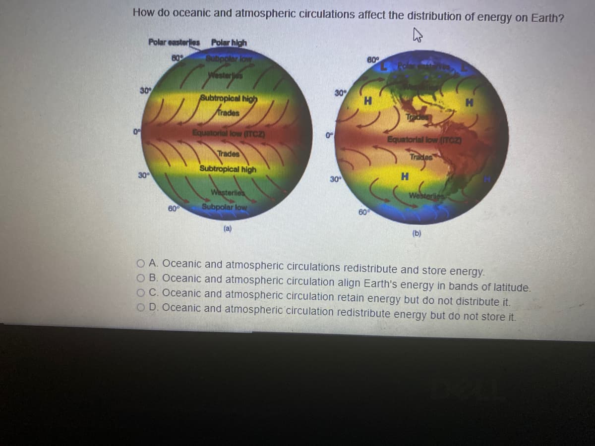 How do oceanic and atmospheric circulations affect the distribution of energy on Earth?
Polar easterlies
Polar high
80
Subpoler low
60
Westerjs
30
30
Subtropical high
Trades
Equatorial low (ITCZ)
Equatorial low (ITCZ)
Trades
Trades
Subtropical high
30
30
Wasterlies
Westeries
60
Subpolar low
(a)
(b)
O A. Oceanic and atmospheric circulations redistribute and store energy.
O B. Oceanic and atmospheric circulation align Earth's energy in bands of latitude.
O C. Oceanic and atmospheric circulation retain energy but do not distribute it.
OD. Oceanic and atmospheric circulation redistribute energy but do not store it.
