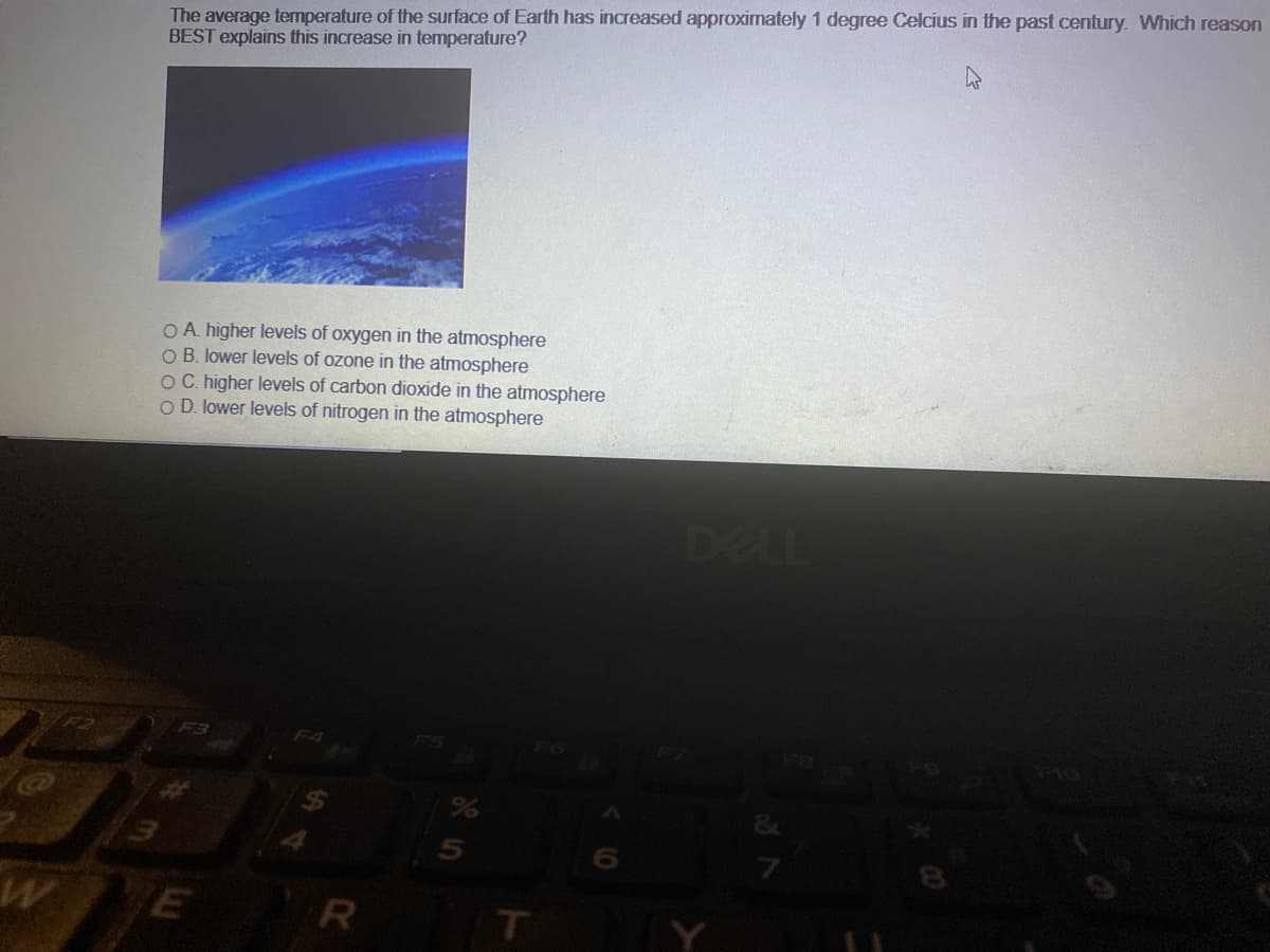 The average temperature of the surface of Earth has increased approximately 1 degree Celcius in the past century. Which reason
BEST explains this increase in temperature?
O A. higher levels of oxygen in the atmosphere
O B. lower levels of ozone in the atmosphere
OC. higher levels of carbon dioxide in the atmosphere
O D. lower levels of nitrogen in the atmosphere
DELL
F3
F4
FS
E
