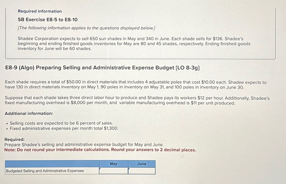 Required information
SB Exercise E8-5 to E8-10
[The following information applies to the questions displayed below.]
Shadee Corporation expects to sell 650 sun shades in May and 340 in June. Each shade sells for $136. Shadee's
beginning and ending finished goods inventories for May are 80 and 45 shades, respectively. Ending finished goods
inventory for June will be 60 shades.
E8-9 (Algo) Preparing Selling and Administrative Expense Budget [LO 8-3g]
Each shade requires a total of $50.00 in direct materials that includes 4 adjustable poles that cost $10.00 each. Shadee expects to
have 130 in direct materials inventory on May 1, 90 poles in inventory on May 31, and 100 poles in inventory on June 30.
Suppose that each shade takes three direct labor hour to produce and Shadee pays its workers $12 per hour. Additionally, Shadee's
fixed manufacturing overhead is $8,000 per month, and variable manufacturing overhead is $11 per unit produced.
Additional information:
• Selling costs are expected to be 6 percent of sales.
• Fixed administrative expenses per month total $1,300.
Required:
Prepare Shadee's selling and administrative expense budget for May and June.
Note: Do not round your intermediate calculations. Round your answers to 2 decimal places.
Budgeted Selling and Administrative Expenses
May
June