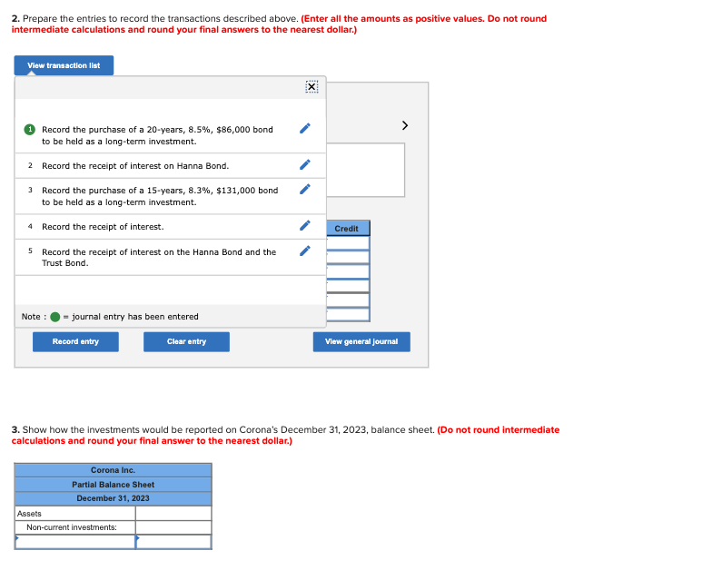 2. Prepare the entries to record the transactions described above. (Enter all the amounts as positive values. Do not round
intermediate calculations and round your final answers to the nearest dollar.)
View transaction list
Record the purchase of a 20-years, 8.5%, $86,000 bond
to be held as a long-term investment.
2
Record the receipt of interest on Hanna Bond.
3 Record the purchase of a 15-years, 8.3%, $131,000 bond
to be held as a long-term investment.
4
Record the receipt of interest.
5 Record the receipt of interest on the Hanna Bond and the
Trust Bond.
Note :
journal entry has been entered
Assets
Record entry
Corona Inc.
Partial Balance Sheet
December 31, 2023
Clear entry
Non-current investments:
X
3. Show how the investments would be reported on Corona's December 31, 2023, balance sheet. (Do not round intermediate
calculations and round your final answer to the nearest dollar.)
Credit
View general journal