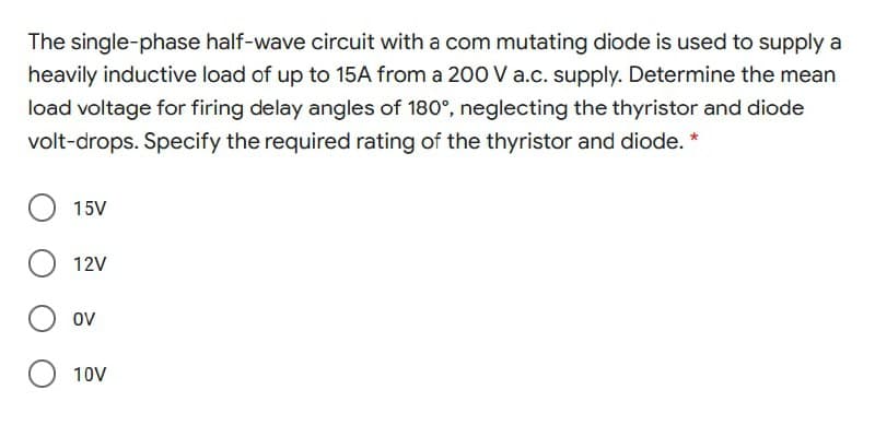 The single-phase half-wave circuit with a com mutating diode is used to supply a
heavily inductive load of up to 15A from a 200 V a.c. supply. Determine the mean
load voltage for firing delay angles of 180°, neglecting the thyristor and diode
volt-drops. Specify the required rating of the thyristor and diode. *
15V
12V
ov
10V
