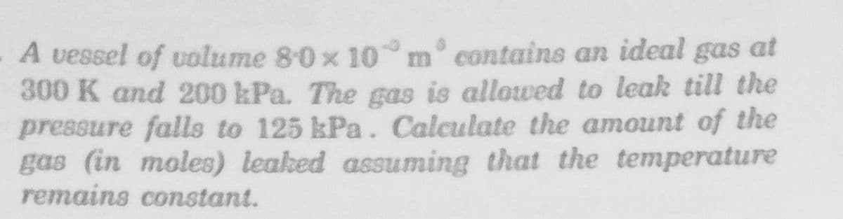 A vessel of volume 80 x 10 m° contains an ideal gas at
300 K and 200 kPa. The gas is allowed to leak till the
pressure falls to 125 kPa. Calculate the amount of the
gas (in moles) leaked assuming that the temperature
remains constant.
