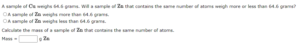 A sample of Cu weighs 64.6 grams. Will a sample of Zn that contains the same number of atoms weigh more or less than 64.6 grams?
OA sample of Zn weighs more than 64.6 grams.
OA sample of Zn weighs less than 64.6 grams.
Calculate the mass of a sample of Zn that contains the same number of atoms.
g Zn
Mass=