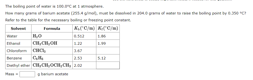 The boiling point of water is 100.0°C at 1 atmosphere.
How many grams of barium acetate (255.4 g/mol), must be dissolved in 204.0 grams of water to raise the boiling point by 0.350 °C?
Refer to the table for the necessary boiling or freezing point constant.
Solvent
Kb (°C/m) Kf(°C/m)
Water
H₂O
0.512
Ethanol
CH3 CH₂OH
1.22
Chloroform
CHC13
3.67
Benzene
C6H6
2.53
Diethyl ether CH3 CH₂ OCH₂ CH3 2.02
g barium acetate
Mass=
Formula
1.86
1.99
5.12