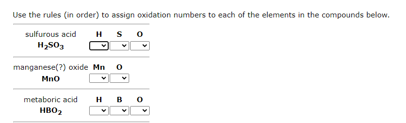 Use the rules (in order) to assign oxidation numbers to each of the elements in the compounds below.
sulfurous acid
H
S 0
H₂SO3
manganese(?) oxide Mn 0
MnO
metaboric acid H B 0
HBO2