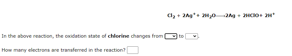 In the above reaction, the oxidation state of chlorine changes from
How many electrons are transferred in the reaction?
Cl₂ + 2Ag++ 2H₂O 2Ag + 2HCIO+ 2H+
to