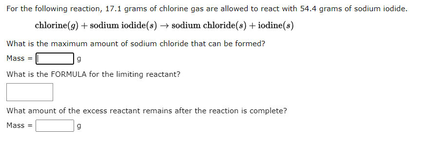 For the following reaction, 17.1 grams of chlorine gas are allowed to react with 54.4 grams of sodium iodide.
chlorine(g) + sodium iodide(s) → sodium chloride(s) + iodine(s)
What is the maximum amount of sodium chloride that can be formed?
Mass =
g
What is the FORMULA for the limiting reactant?
What amount of the excess reactant remains after the reaction is complete?
Mass=
g