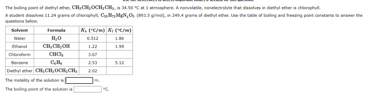 The boiling point of diethyl ether, CH3 CH₂ OCH2 CH3, is 34.50 °C at 1 atmosphere. A nonvolatile, nonelectrolyte that dissolves in diethyl ether is chlorophyll.
A student dissolves 11.24 grams of chlorophyll, C55 H72 MgN4O5 (893.5 g/mol), in 249.4 grams of diethyl ether. Use the table of boiling and freezing point constants to answer the
questions below.
Solvent
Water
Ethanol
Chloroform
Benzene
Formula
H₂O
CH3 CH₂OH
CHC13
C6H6
Diethyl ether CH3 CH₂ OCH₂ CH3
The molality of the solution is
The boiling point of the solution is
Kb (°C/m) Kf (°C/m)
1.86
1.99
0.512
1.22
3.67
2.53
2.02
m.
°C.
5.12