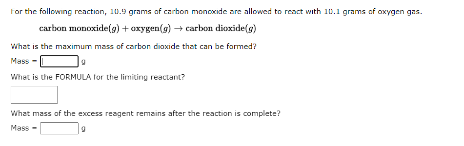 For the following reaction, 10.9 grams of carbon monoxide are allowed to react with 10.1 grams of oxygen gas.
carbon monoxide(g) + oxygen(g) → carbon dioxide (g)
What is the maximum mass of carbon dioxide that can be formed?
Mass=
g
What is the FORMULA for the limiting reactant?
What mass of the excess reagent remains after the reaction is complete?
Mass=
9