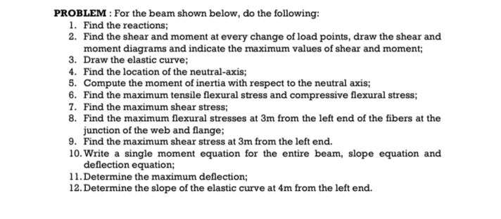 PROBLEM : For the beam shown below, do the following:
1. Find the reactions;
2. Find the shear and moment at every change of load points, draw the shear and
moment diagrams and indicate the maximum values of shear and moment;
3. Draw the elastic curve;
4. Find the location of the neutral-axis;
5. Compute the moment of inertia with respect to the neutral axis;
6. Find the maximum tensile flexural stress and compressive flexural stress;
7. Find the maximum shear stress;
8. Find the maximum flexural stresses at 3m from the left end of the fibers at the
junction of the web and flange;
9. Find the maximum shear stress at 3m from the left end.
10. Write a single moment equation for the entire beam, slope equation and
deflection equation;
11. Determine the maximum deflection;
12. Determine the slope of the elastic curve at 4m from the left end.