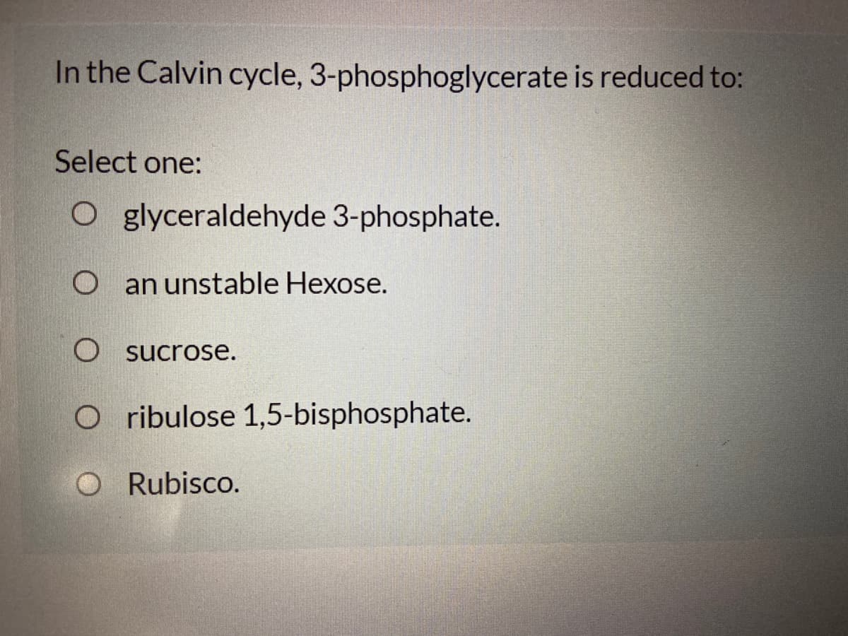 In the Calvin cycle, 3-phosphoglycerate is reduced to:
Select one:
glyceraldehyde 3-phosphate.
O an unstable Hexose.
sucrose.
O ribulose 1,5-bisphosphate.
O Rubisco.
