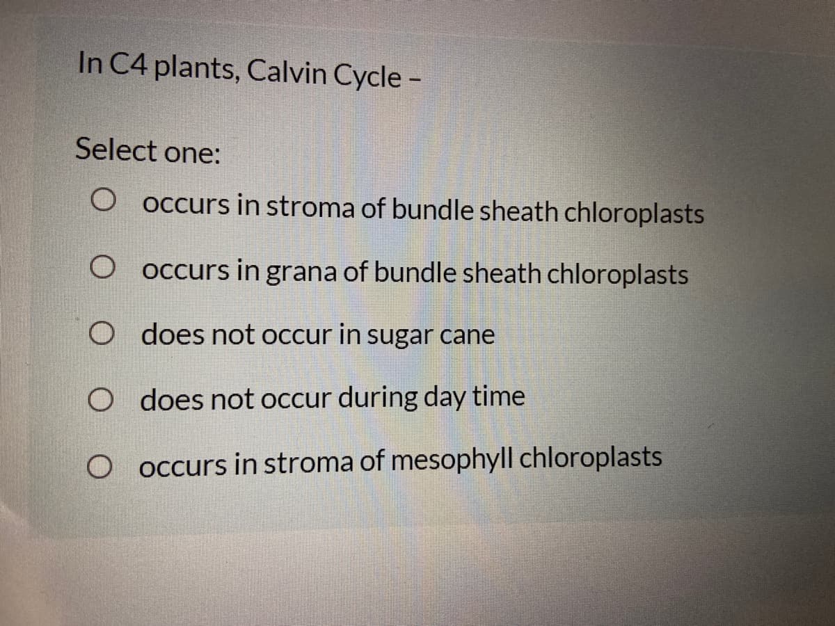 In C4 plants, Calvin Cycle -
Select one:
O occurs in stroma of bundle sheath chloroplasts
occurs in grana of bundle sheath chloroplasts
O does not occur in sugar cane
O does not occur during day time
O occurs in stroma of mesophyll chloroplasts
