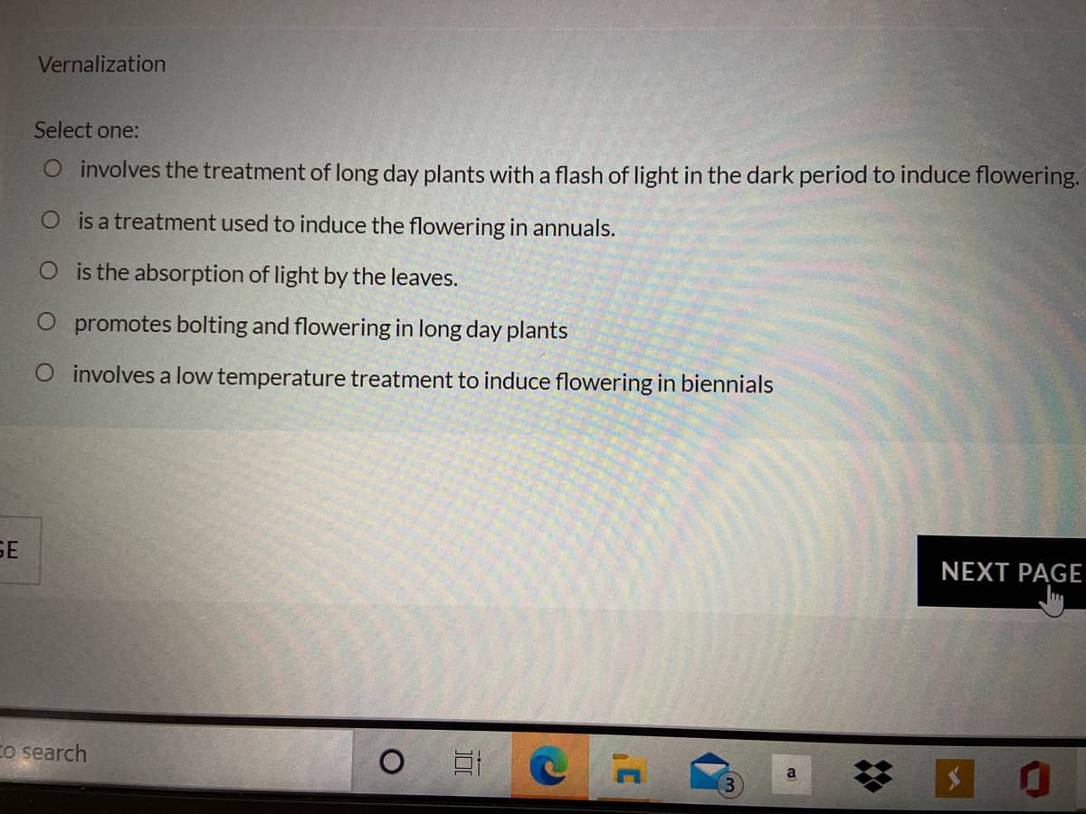 Vernalization
Select one:
O involves the treatment of long day plants with a flash of light in the dark period to induce flowering.
O is a treatment used to induce the flowering in annuals.
O is the absorption of light by the leaves.
O promotes bolting and flowering in long day plants
O involves a low temperature treatment to induce flowering in biennials
SE
NEXT PAGE
Co search
a
