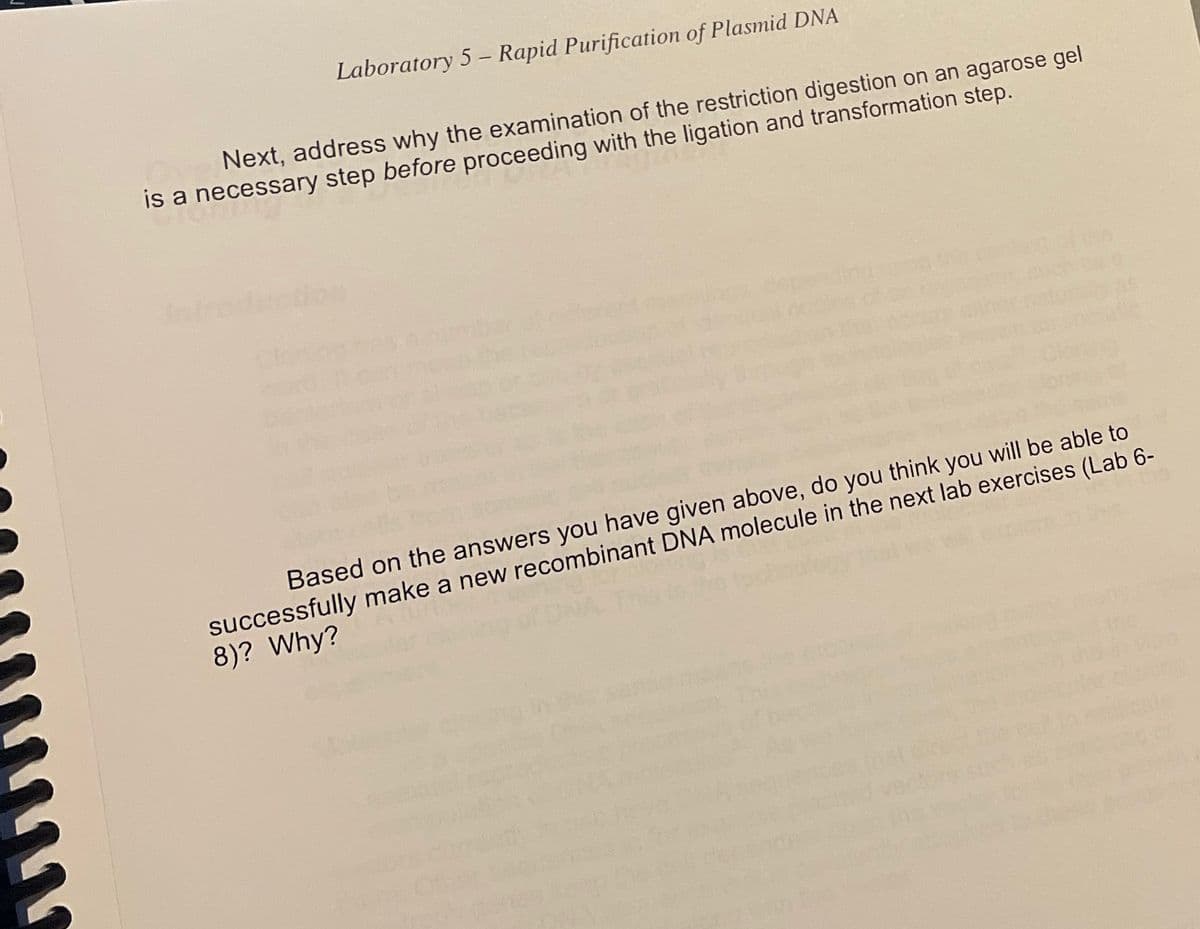 Laboratory 5 – Rapid Purification of Plasmid DNA
Next, address why the examination of the restriction digestion on an agarose gel
is a necessary step before proceeding with the ligation and transformation step.
ntroducio
depes
successfully make a new recombinant DNA molecule in the next lab exercises (Lab 6-
8)? Why?
Based on the answers you have given above, do you think you will be able to
