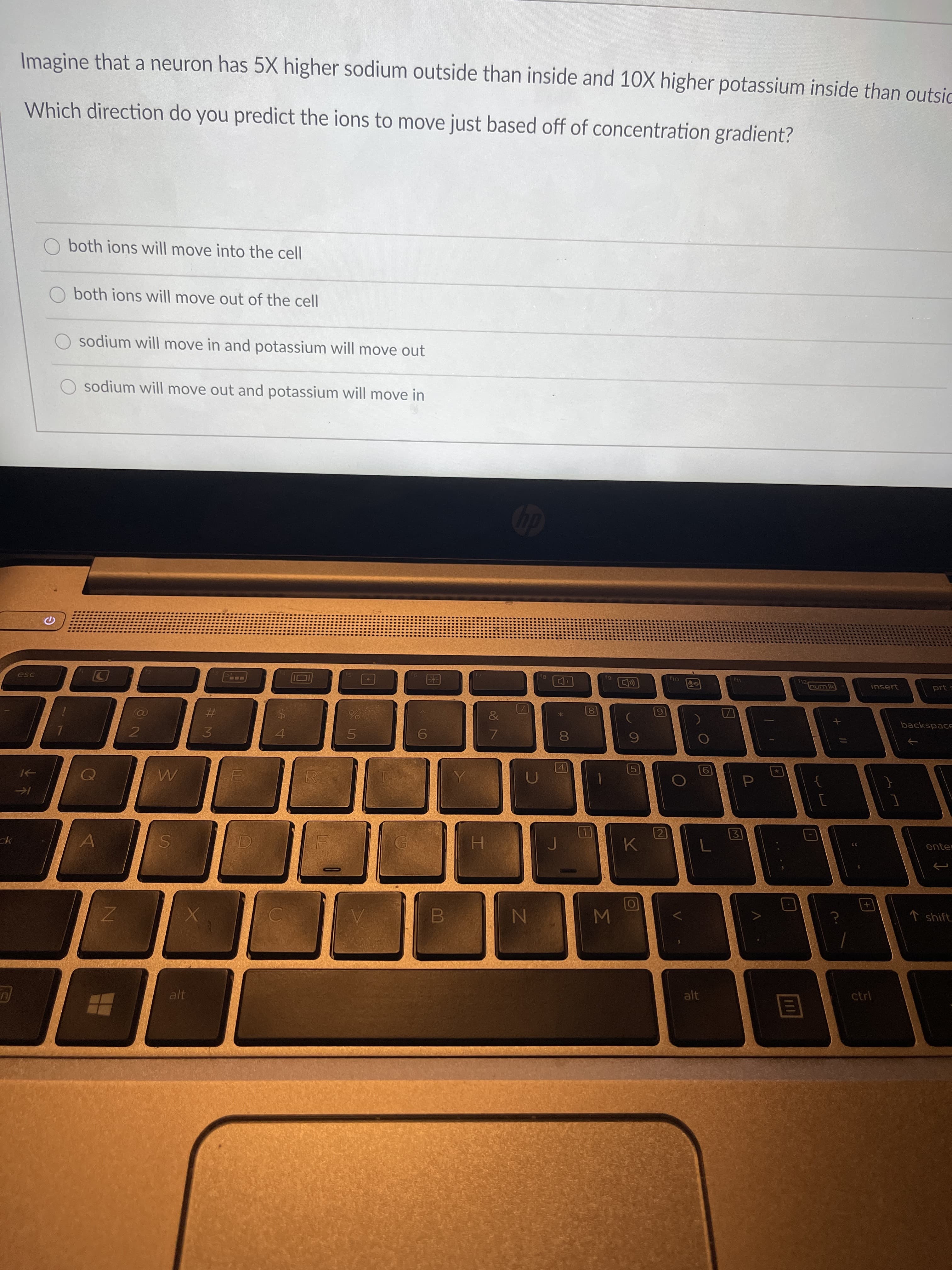 **Sodium and Potassium Ion Movement in Neurons**

Imagine that a neuron has 5X higher sodium outside than inside and 10X higher potassium inside than outside.

**Question**:
Which direction do you predict the ions to move just based off of concentration gradient?

**Options**:
- O both ions will move into the cell
- O both ions will move out of the cell
- O sodium will move in and potassium will move out
- O sodium will move out and potassium will move in

Explanation:
Based on the concentration gradient, typically, ions move from areas of high concentration to areas of low concentration. Therefore, in the given scenario:
- Sodium, which is higher outside the neuron, will tend to move into the cell.
- Potassium, which is higher inside the neuron, will tend to move out of the cell.

Hence, the correct answer should be:
- O sodium will move in and potassium will move out

This movement is essential for maintaining the electrochemical gradient crucial for various cellular functions, including the propagation of action potentials in neurons.