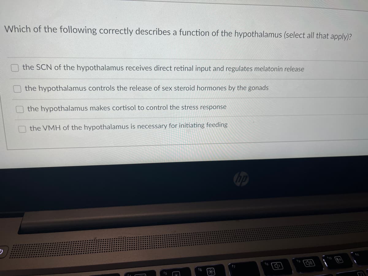 Which of the following correctly describes a function of the hypothalamus (select all that apply)?
the SCN of the hypothalamus receives direct retinal input and regulates melatonin release
the hypothalamus controls the release of sex steroid hormones by the gonads
the hypothalamus makes cortisol to control the stress response
the VMH of the hypothalamus is necessary for initiating feeding
