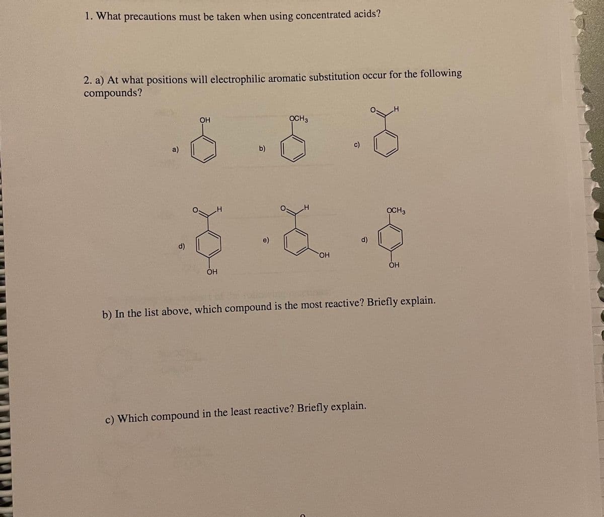 1. What precautions must be taken when using concentrated acids?
2. a) At what positions will electrophilic aromatic substitution occur for the following
compounds?
OH
OCH3
c)
a)
b)
OCH3
e)
d)
d)
HO.
OH
ОН
b) In the list above, which compound is the most reactive? Briefly explain.
c) Which compound in the least reactive? Briefly explain.
