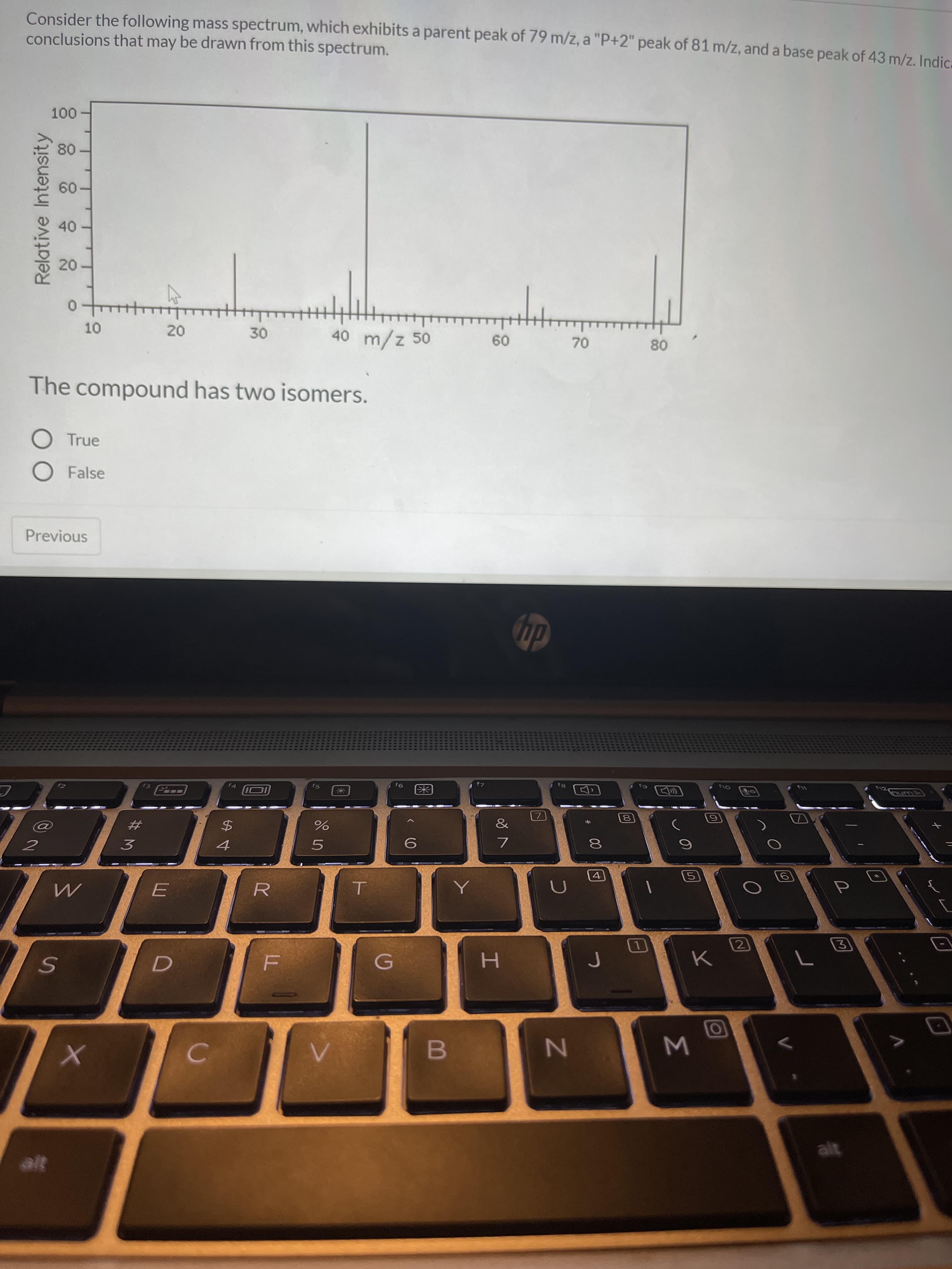 Consider the following mass spectrum, which exhibits a parent peak of 79 m/z, a "P+2" peak of 81 m/z, and a base peak of 43 m/z. In
conclusions that may be drawn from this spectrum.
100
80
60
40
20
10
20
30
40 m/z 50
60
70
80
The compound has two isomers.
True
O False
Relative Intensity
