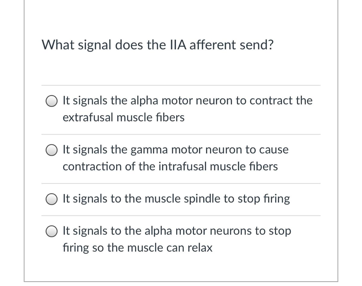 ### What signal does the IIA afferent send?

**Options:**
1. ⭕ It signals the alpha motor neuron to contract the extrafusal muscle fibers.
2. ⭕ It signals the gamma motor neuron to cause contraction of the intrafusal muscle fibers.
3. ⭕ It signals to the muscle spindle to stop firing.
4. ⭕ It signals to the alpha motor neurons to stop firing so the muscle can relax.

This multiple-choice question is aimed at testing the knowledge of students on the topic of neural communication within the muscular system. Each option represents a different possible function of the IIA afferent signal in skeletal muscle regulation.