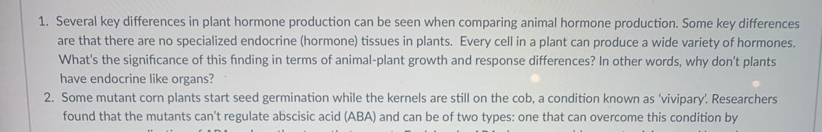 1. Several key differences in plant hormone production can be seen when comparing animal hormone production. Some key differences
are that there are no specialized endocrine (hormone) tissues in plants. Every cell in a plant can produce a wide variety of hormones.
What's the significance of this finding in terms of animal-plant growth and response differences? In other words, why don't plants
have endocrine like organs?
2. Some mutant corn plants start seed germination while the kernels are still on the cob, a condition known as 'vivipary'. Researchers
found that the mutants can't regulate abscisic acid (ABA) and can be of two types: one that can overcome this condition by
