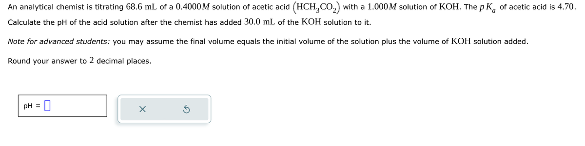 An analytical chemist is titrating 68.6 mL of a 0.4000M solution of acetic acid (HCH 2 CO2) with a 1.000M solution of KOH. The pK of acetic acid is 4.70.
Calculate the pH of the acid solution after the chemist has added 30.0 mL of the KOH solution to it.
Note for advanced students: you may assume the final volume equals the initial volume of the solution plus the volume of KOH solution added.
Round your answer to 2 decimal places.
pH
×