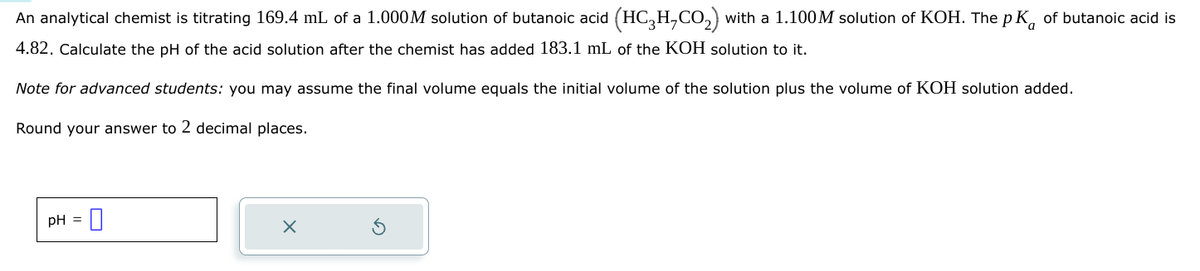 An analytical chemist is titrating 169.4 mL of a 1.000M solution of butanoic acid (HC3H,CO₂) with a 1.100M solution of KOH. The pK of butanoic acid is
4.82. Calculate the pH of the acid solution after the chemist has added 183.1 mL of the KOH solution to it.
Note for advanced students: you may assume the final volume equals the initial volume of the solution plus the volume of KOH solution added.
Round your answer to 2 decimal places.
pH =
☑