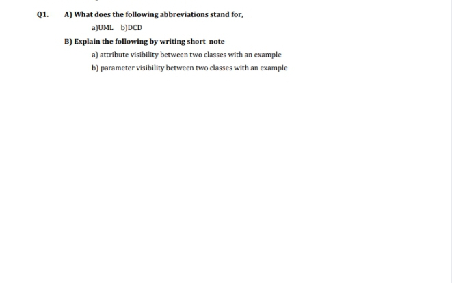 Q1.
A) What does the following abbreviations stand for,
a)UML b)DCD
B) Explain the following by writing short note
a) attribute visibility between two classes with an example
b) parameter visibility between two classes with an example
