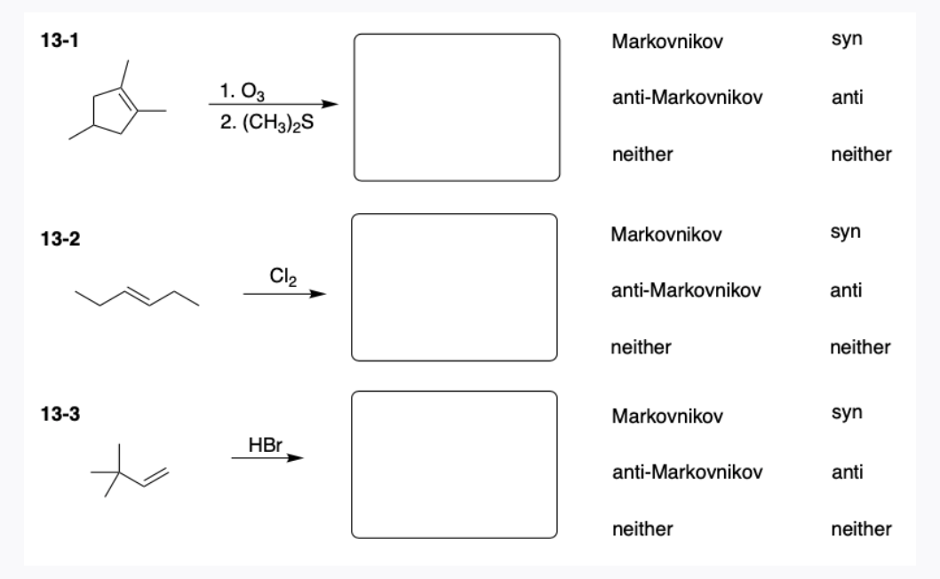 13-1
Markovnikov
syn
1. O3
2. (CH3)2S
anti-Markovnikov
anti
neither
neither
13-2
Markovnikov
syn
Cl2
anti-Markovnikov
anti
neither
neither
13-3
Markovnikov
syn
HBr
anti-Markovnikov
anti
neither
neither
