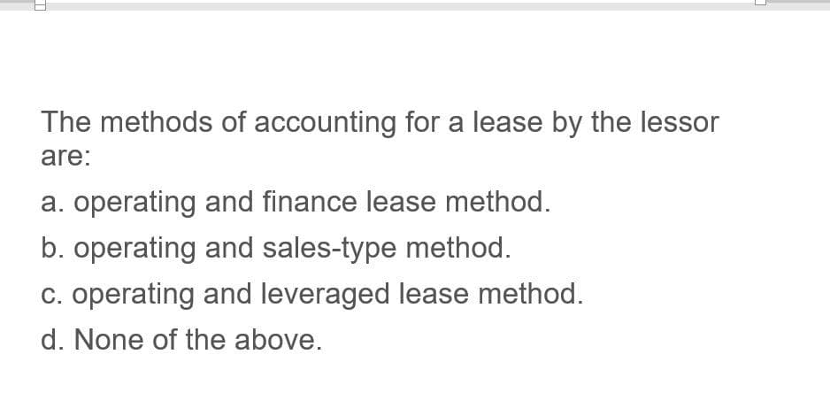 T
The methods of accounting for a lease by the lessor
are:
a. operating and finance lease method.
b. operating and sales-type method.
c. operating and leveraged lease method.
d. None of the above.