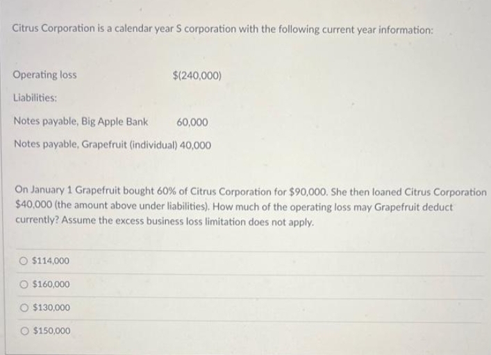 Citrus Corporation is a calendar year S corporation with the following current year information:
Operating loss
Liabilities:
Notes payable, Big Apple Bank 60,000
Notes payable, Grapefruit (individual) 40,000
On January 1 Grapefruit bought 60% of Citrus Corporation for $90,000. She then loaned Citrus Corporation
$40,000 (the amount above under liabilities). How much of the operating loss may Grapefruit deduct
currently? Assume the excess business loss limitation does not apply.
O $114,000
$(240,000)
O $160,000
O $130,000
$150,000