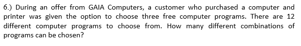 6.) During an offer from GAIA Computers, a customer who purchased a computer and
printer was given the option to choose three free computer programs. There are 12
different computer programs to choose from. How many different combinations of
programs can be chosen?
