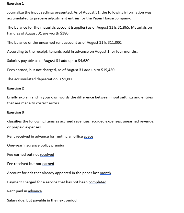 Exercise 1
Journalize the input settings presented. As of August 31, the following information was
accumulated to prepare adjustment entries for the Paper House company:
The balance for the materials account (supplies) as of August 31 is $1,865. Materials on
hand as of August 31 are worth $380.
The balance of the unearned rent account as of August 31 is $11,000.
According to the receipt, tenants paid in advance on August 1 for four months.
Salaries payable as of August 31 add up to $4,680.
Fees earned, but not charged, as of August 31 add up to $19,450.
The accumulated depreciation is $1,800.
Exercise 2
briefly explain and in your own words the difference between input settings and entries
that are made to correct errors.
Exercise 3
classifies the following items as accrued revenues, accrued expenses, unearned revenue,
or prepaid expenses.
Rent received in advance for renting an office space
One-year insurance policy premium
Fee earned but not received
Fee received but not earned
Account for ads that already appeared in the paper last month
Payment charged for a service that has not been completed
Rent paid in advance
Salary due, but payable in the next period
