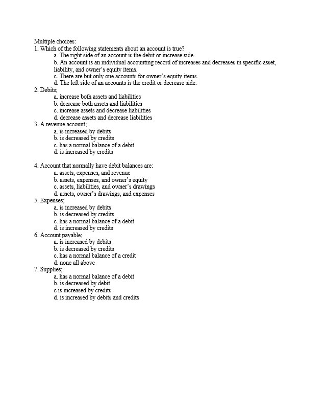 Multiple choices:
1. Which of the following statements about an account is true?
a. The right side of an account is the debit or increase side.
b. An account is an individual accounting record of increases and decreases in specific asset,
liability, and owner's equity items.
c. There are but only one accounts for owner's equity items.
d. The left side of an accounts is the credit or decrease side.
2. Debits;
a. increase both assets and liabilities
b. decrease both assets and liabilities
c. increase assets and decrease liabilities
d. decrease assets and decrease liabilities
3. A revenue account;
a. is increased by debits
b. is decreased by credits
c. has a normal balance of a debit
d. is increased by credits
4. Account that normally have debit balances are:
a. assets, expenses, and revenue
b. assets, expenses, and owner's equity
c. assets, liabilities, and owner's drawings
d. assets, owner's drawings, and expenses
5. Expenses;
a. is increased by debits
b. is decreased by credits
c. has a normal balance of a debit
d. is increased by credits
6. Account payable;
a. is increased by debits
b. is decreased by credits
c. has a normal balance of a credit
d. none all above
7. Supplies;
a. has a normal balance of a debit
b. is decreased by debit
c is increased by credits
d. is increased by debits and credits
