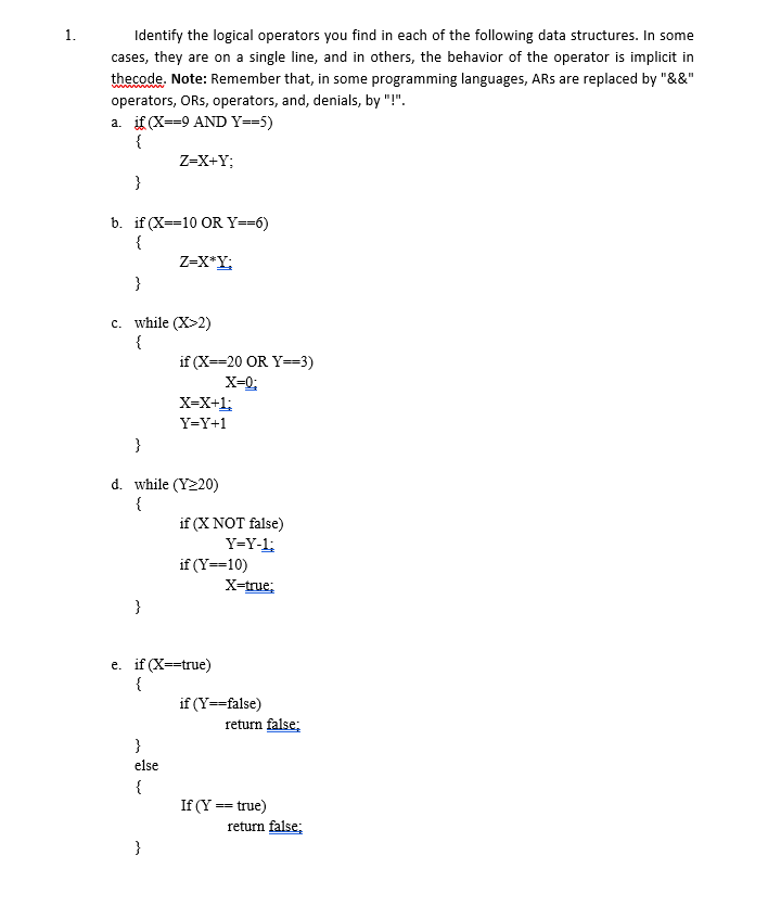 Identify the logical operators you find in each of the following data structures. In some
cases, they are on a single line, and in others, the behavior of the operator is implicit in
thecode, Note: Remember that, in some programming languages, ARs are replaced by "&&"
operators, ORs, operators, and, denials, by "!".
a. if (X--9 AND Y--5)
{
Z-X+Y;
}
b. if (X--10 OR Y==6)
Z-X*Y;
}
c. while (X>2)
{
if (X--20 OR Y--3)
X-0;
X-X+1;
Y-Y+1
}
d. while (Y220)
{
if (X NOT false)
Y-Y-1;
if (Y==10)
X-true;
}
e. if (X--true)
{
if (Y--false)
return false;
}
else
{
If (Y == true)
return false;
}
