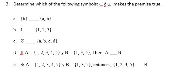 3. Determine which of the following symbols: Cóz makes the premise true.
a. {b}
{a, b}
b. 1__ {1, 2, 3}
c. Ø
{a, b, c, d}
d. IfA = {1, 2, 3, 4, 5} y B = {1, 3, 5}, Then, A_B
e. Si A = {1, 2, 3, 4, 5} y B = {1, 3, 5}, entonces, {1, 2, 3, 5} _B
