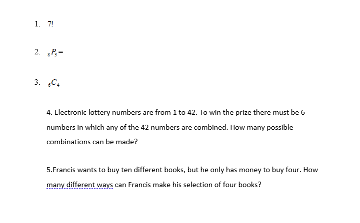 1. 7!
2. P=
3. C4
4. Electronic lottery numbers are from 1 to 42. To win the prize there must be 6
numbers in which any of the 42 numbers are combined. How many possible
combinations can be made?
5.Francis wants to buy ten different books, but he only has money to buy four. How
many different ways can Francis make his selection of four books?
