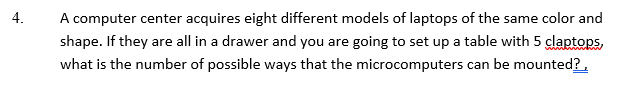 4.
A computer center acquires eight different models of laptops of the same color and
shape. If they are all in a drawer and you are going to set up a table with 5 claptops,
what is the number of possible ways that the microcomputers can be mounted?,
